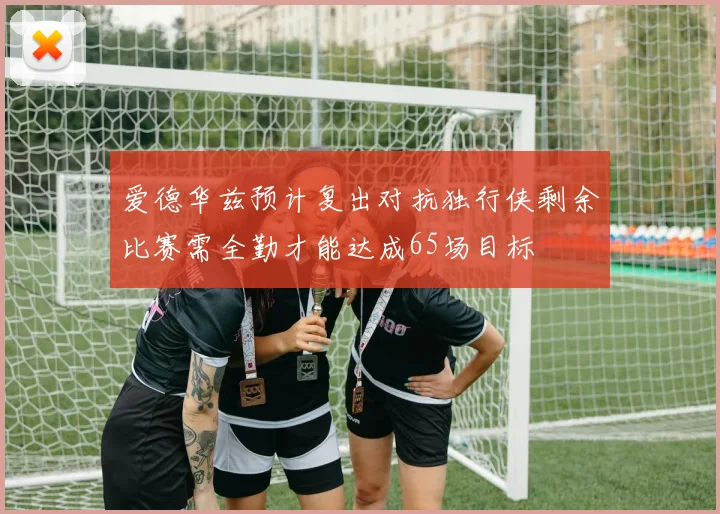 爱德华兹预计复出对抗独行侠剩余比赛需全勤才能达成65场目标