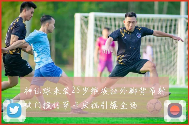 神仙球来袭25岁维埃拉外脚背吊射破门模仿萨卡庆祝引爆全场