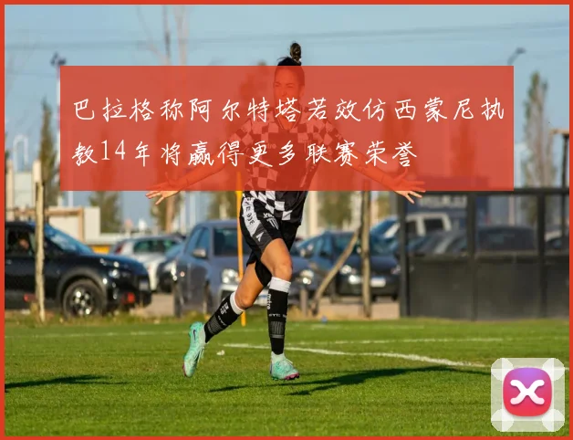 巴拉格称阿尔特塔若效仿西蒙尼执教14年将赢得更多联赛荣誉