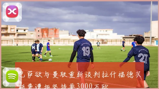 巴萨欲与曼联重新谈判拉什福德买断费遭拒坚持要3000万欧