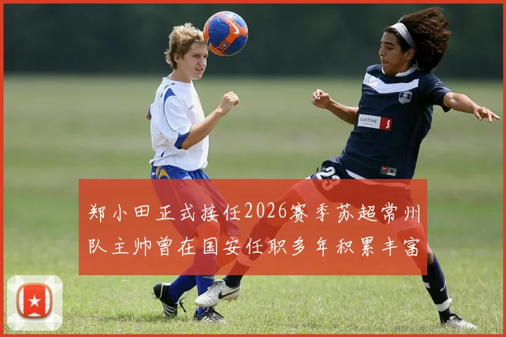 郑小田正式接任2026赛季苏超常州队主帅曾在国安任职多年积累丰富经验