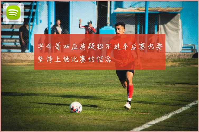 字母哥回应质疑称不进季后赛也要坚持上场比赛的信念