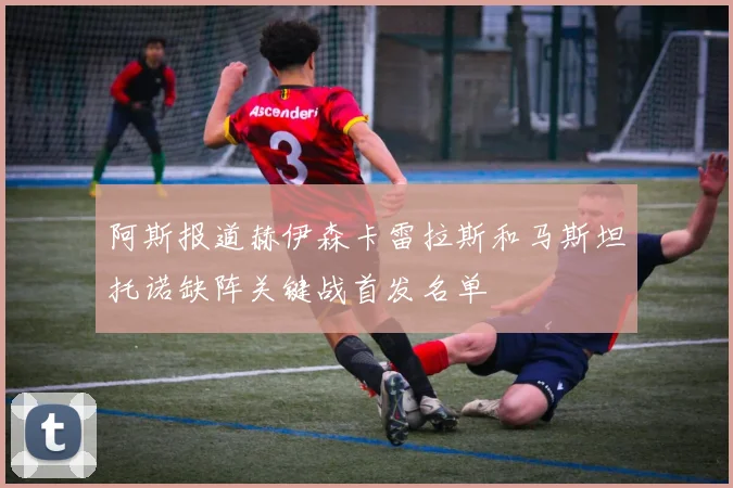 阿斯报道赫伊森卡雷拉斯和马斯坦托诺缺阵关键战首发名单