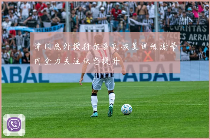 津门虎外援科尔多瓦恢复训练谢蒂内全力关注状态提升