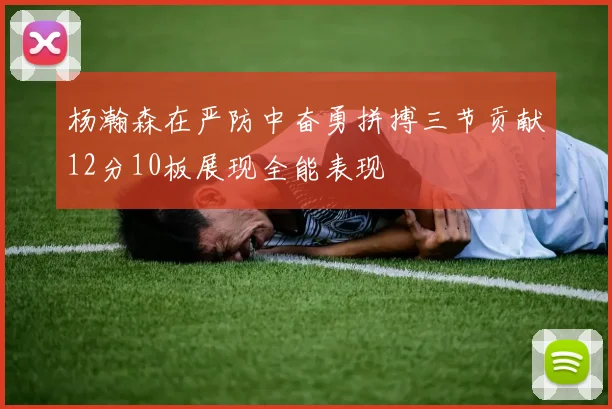 杨瀚森在严防中奋勇拼搏三节贡献12分10板展现全能表现