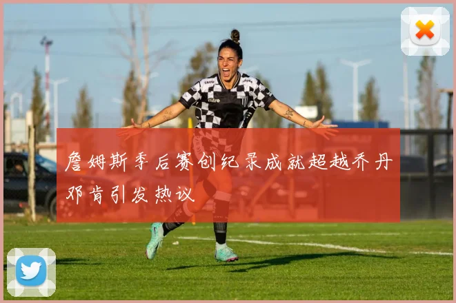 詹姆斯季后赛创纪录成就超越乔丹邓肯引发热议