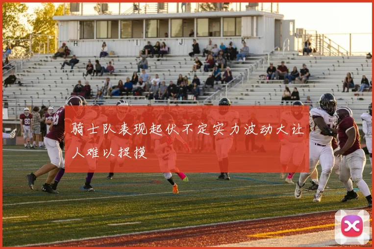 骑士队表现起伏不定实力波动大让人难以捉摸