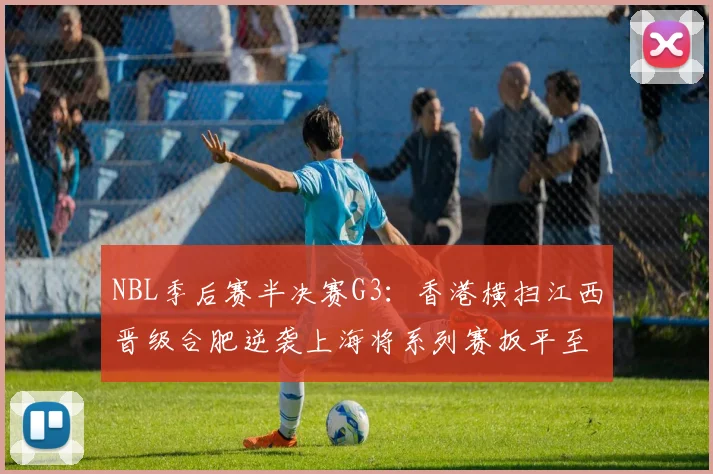 NBL季后赛半决赛G3：香港横扫江西晋级合肥逆袭上海将系列赛扳平至1-2