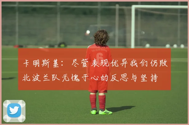 卡明斯基：尽管表现优异我们仍败北波兰队无愧于心的反思与坚持