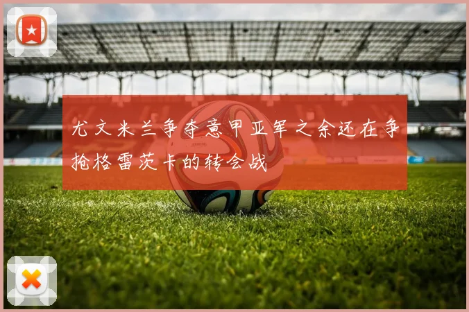 尤文米兰争夺意甲亚军之余还在争抢格雷茨卡的转会战
