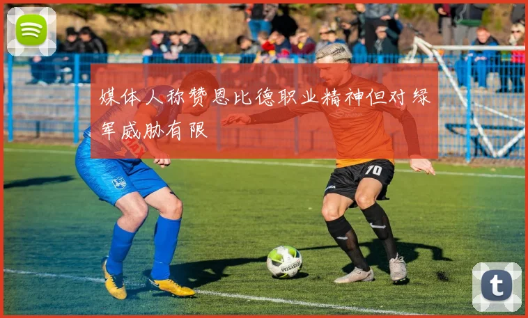 媒体人称赞恩比德职业精神但对绿军威胁有限