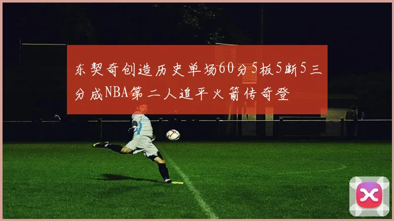 东契奇创造历史单场60分5板5断5三分成NBA第二人追平火箭传奇登