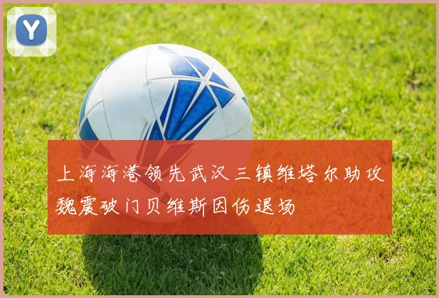 上海海港领先武汉三镇维塔尔助攻魏震破门贝维斯因伤退场