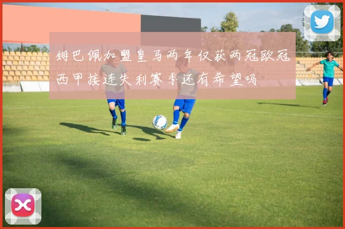 姆巴佩加盟皇马两年仅获两冠欧冠西甲接连失利赛季还有希望吗