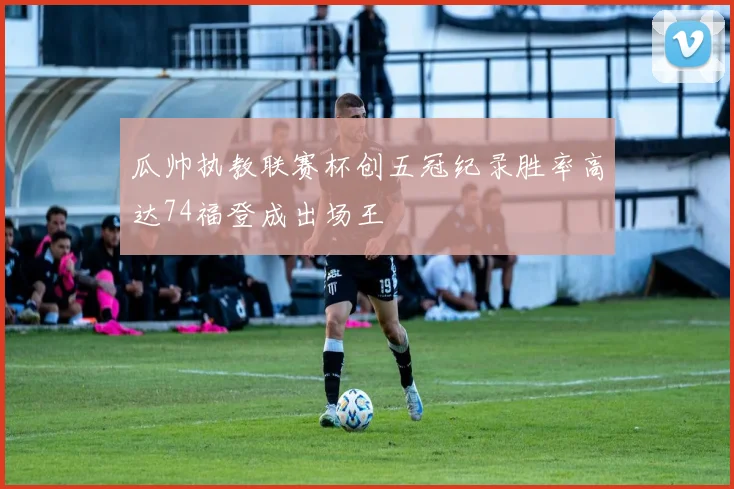 瓜帅执教联赛杯创五冠纪录胜率高达74福登成出场王