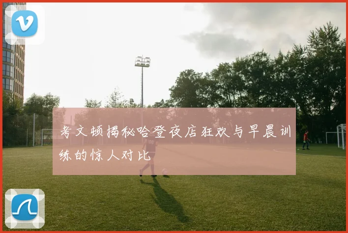 考文顿揭秘哈登夜店狂欢与早晨训练的惊人对比