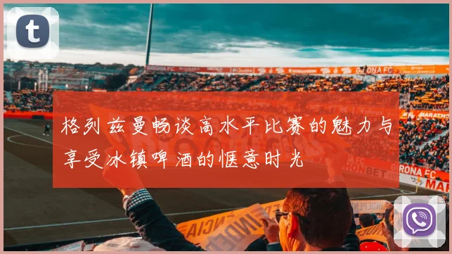 格列兹曼畅谈高水平比赛的魅力与享受冰镇啤酒的惬意时光