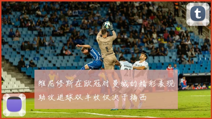 维尼修斯在欧冠对曼城的精彩表现助攻进球双丰收仅次于梅西