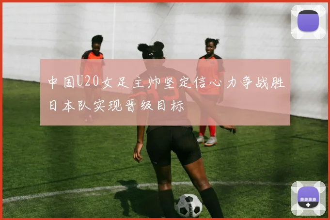中国U20女足主帅坚定信心力争战胜日本队实现晋级目标